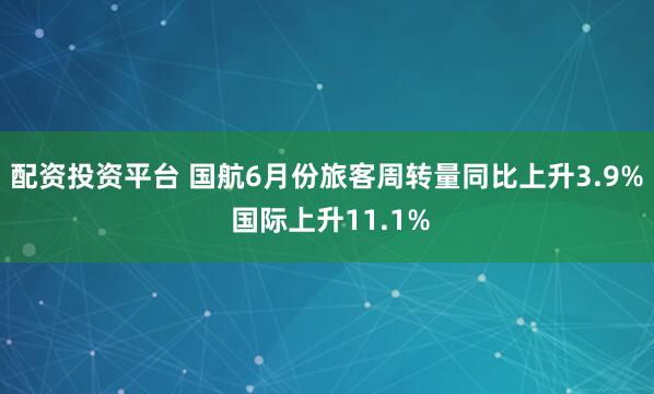 配资投资平台 国航6月份旅客周转量同比上升3.9% 国际上升11.1%