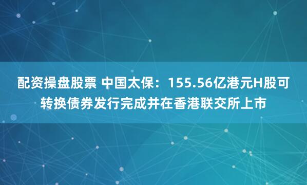 配资操盘股票 中国太保：155.56亿港元H股可转换债券发行完成并在香港联交所上市