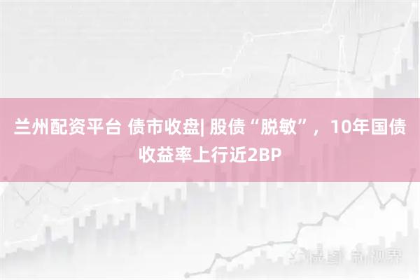 兰州配资平台 债市收盘| 股债“脱敏”，10年国债收益率上行近2BP
