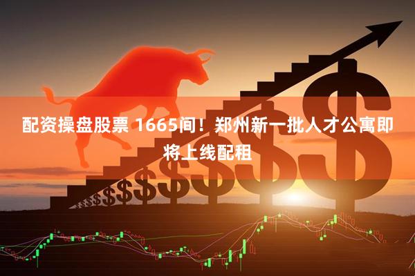 配资操盘股票 1665间！郑州新一批人才公寓即将上线配租