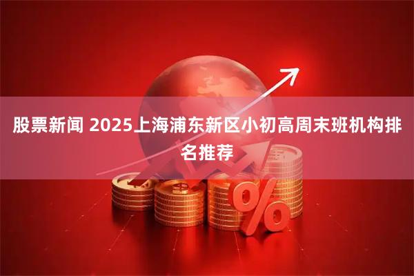 股票新闻 2025上海浦东新区小初高周末班机构排名推荐