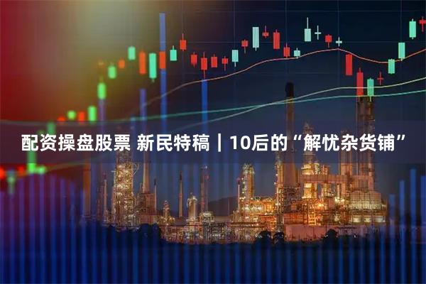 配资操盘股票 新民特稿｜10后的“解忧杂货铺”