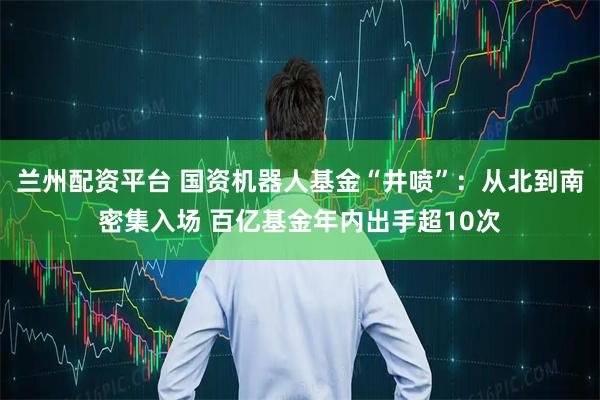 兰州配资平台 国资机器人基金“井喷”：从北到南密集入场 百亿基金年内出手超10次