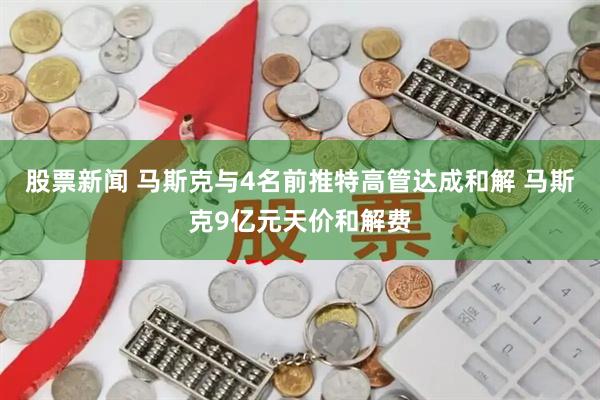 股票新闻 马斯克与4名前推特高管达成和解 马斯克9亿元天价和解费