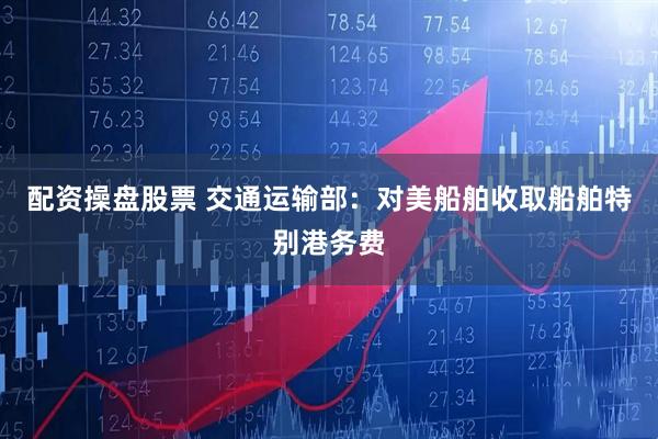 配资操盘股票 交通运输部：对美船舶收取船舶特别港务费