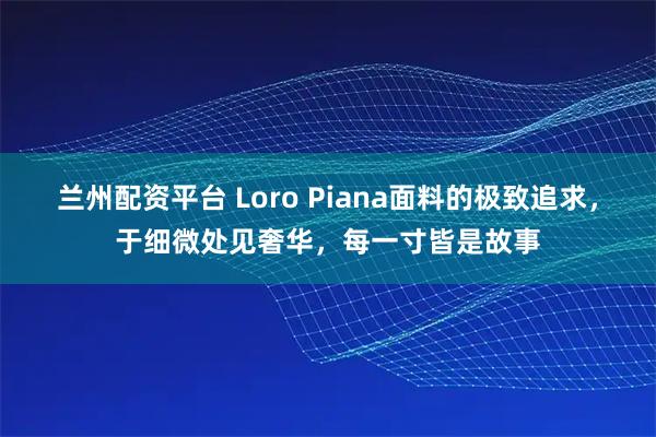 兰州配资平台 Loro Piana面料的极致追求，于细微处见奢华，每一寸皆是故事