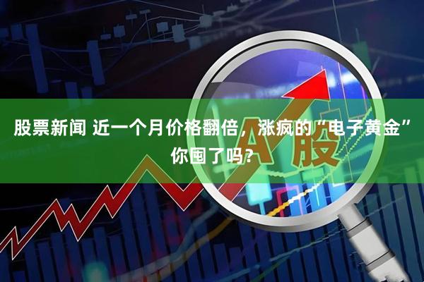 股票新闻 近一个月价格翻倍，涨疯的“电子黄金”你囤了吗？