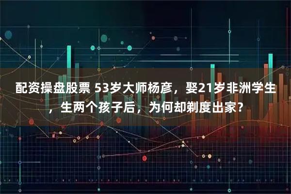 配资操盘股票 53岁大师杨彦，娶21岁非洲学生，生两个孩子后，为何却剃度出家？