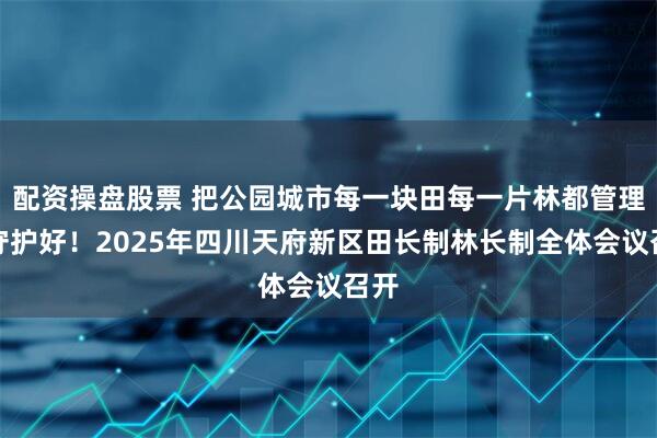 配资操盘股票 把公园城市每一块田每一片林都管理好守护好！2025年四川天府新区田长制林长制全体会议召开