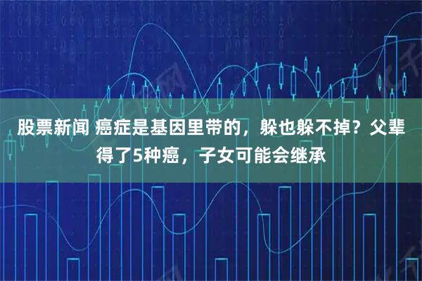 股票新闻 癌症是基因里带的，躲也躲不掉？父辈得了5种癌，子女可能会继承