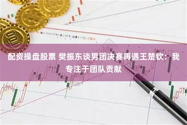 配资操盘股票 樊振东谈男团决赛再遇王楚钦：我专注于团队贡献