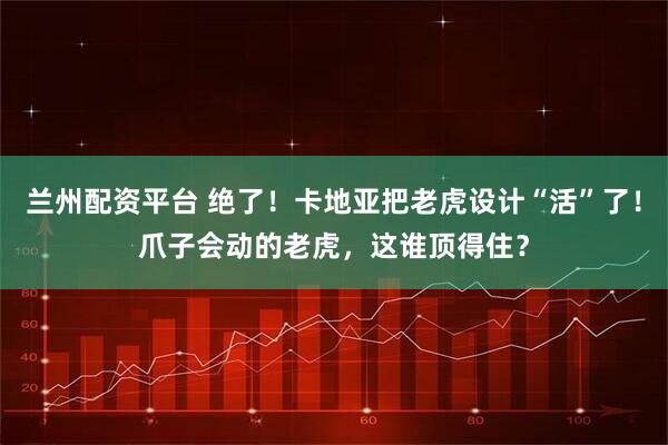 兰州配资平台 绝了!卡地亚把老虎设计“活”了!爪子会动的老虎,这谁顶得住?