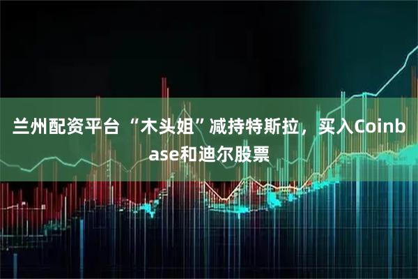 兰州配资平台 “木头姐”减持特斯拉，买入Coinbase和迪尔股票