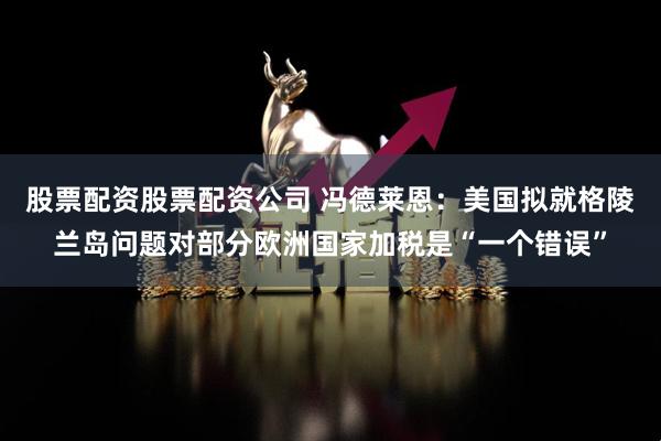 股票配资股票配资公司 冯德莱恩:美国拟就格陵兰岛问题对部分欧洲国家加税是“一个错误”