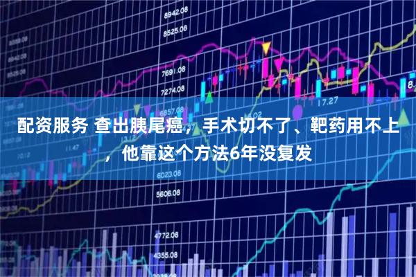 配资服务 查出胰尾癌，手术切不了、靶药用不上，他靠这个方法6年没复发