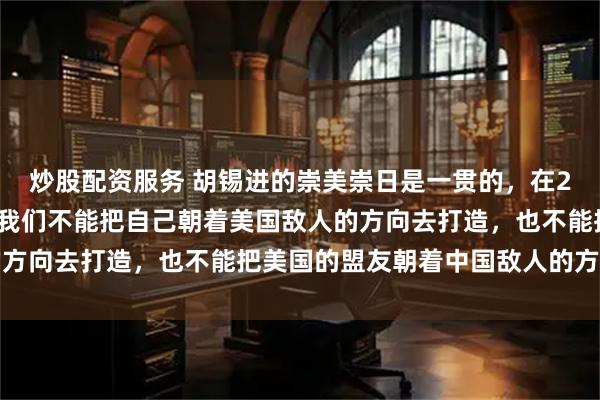 炒股配资服务 胡锡进的崇美崇日是一贯的,在2023年9月老胡说过:我们不能把自己朝着美国敌人的方向去打造,也不能把美国的盟友朝着中国敌人的方向推动