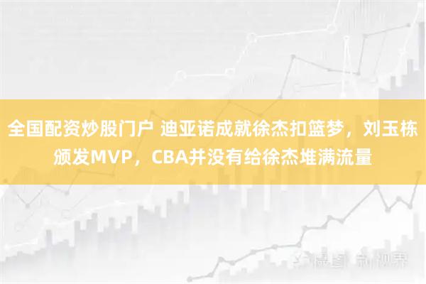 全国配资炒股门户 迪亚诺成就徐杰扣篮梦，刘玉栋颁发MVP，CBA并没有给徐杰堆满流量