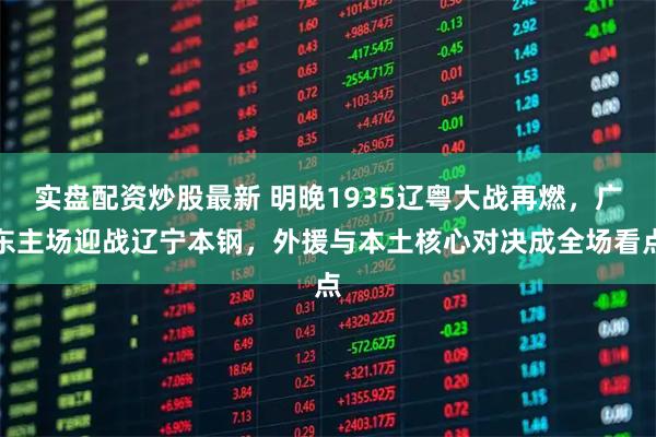 实盘配资炒股最新 明晚1935辽粤大战再燃，广东主场迎战辽宁本钢，外援与本土核心对决成全场看点