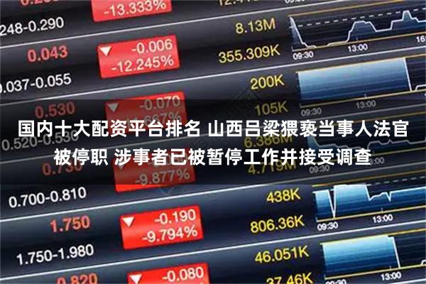 国内十大配资平台排名 山西吕梁猥亵当事人法官被停职 涉事者已被暂停工作并接受调查