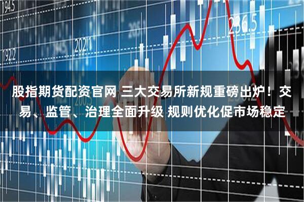 股指期货配资官网 三大交易所新规重磅出炉！交易、监管、治理全面升级 规则优化促市场稳定