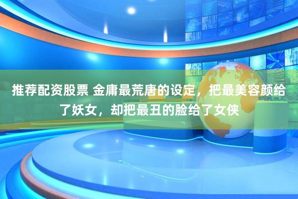 推荐配资股票 金庸最荒唐的设定，把最美容颜给了妖女，却把最丑的脸给了女侠