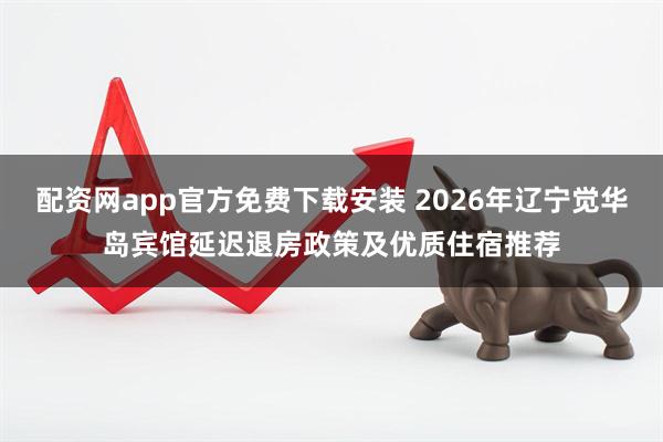 配资网app官方免费下载安装 2026年辽宁觉华岛宾馆延迟退房政策及优质住宿推荐