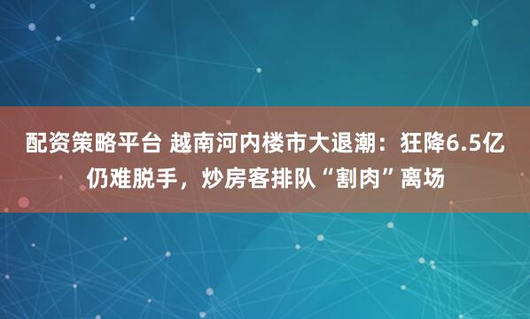 配资策略平台 越南河内楼市大退潮：狂降6.5亿仍难脱手，炒房客排队“割肉”离场