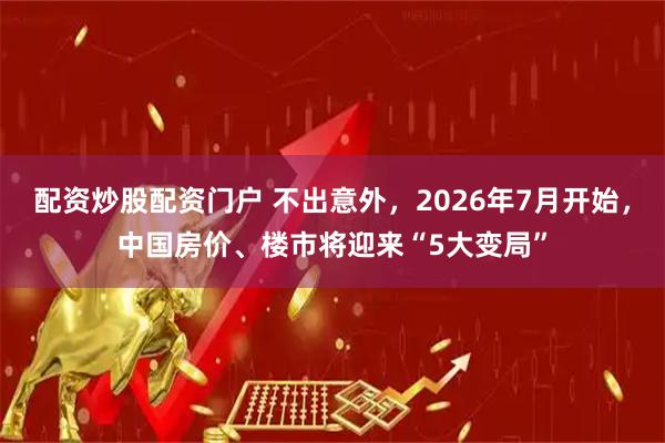 配资炒股配资门户 不出意外,2026年7月开始,中国房价、楼市将迎来“5大变局”