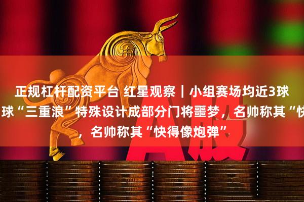 正规杠杆配资平台 红星观察｜小组赛场均近3球，世界杯用球“三重浪”特殊设计成部分门将噩梦，名帅称其“快得像炮弹”