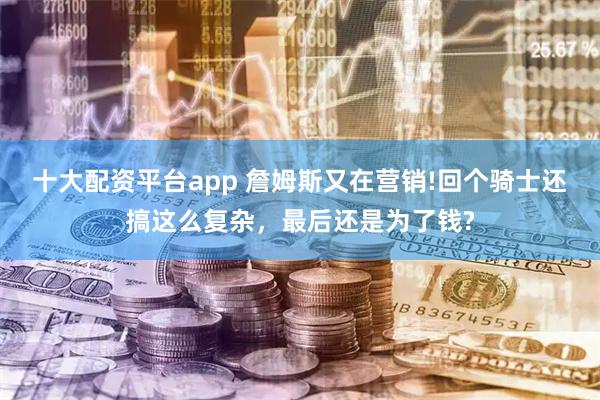 十大配资平台app 詹姆斯又在营销!回个骑士还搞这么复杂，最后还是为了钱?