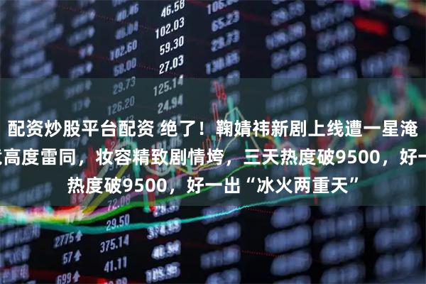配资炒股平台配资 绝了！鞠婧祎新剧上线遭一星淹没，观众吐槽点竟高度雷同，妆容精致剧情垮，三天热度破9500，好一出“冰火两重天”
