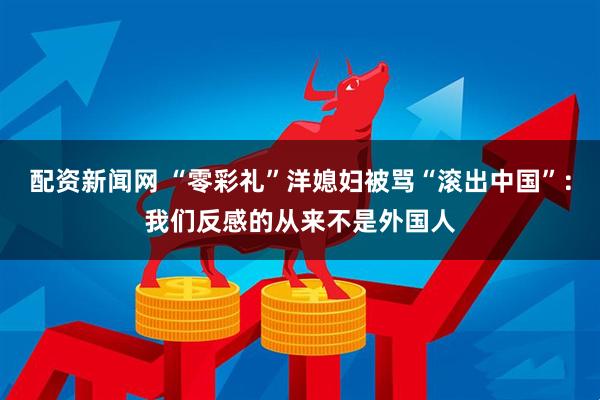 配资新闻网 “零彩礼”洋媳妇被骂“滚出中国”：我们反感的从来不是外国人