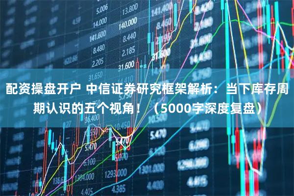 配资操盘开户 中信证券研究框架解析:当下库存周期认识的五个视角!(5000字深度复盘)