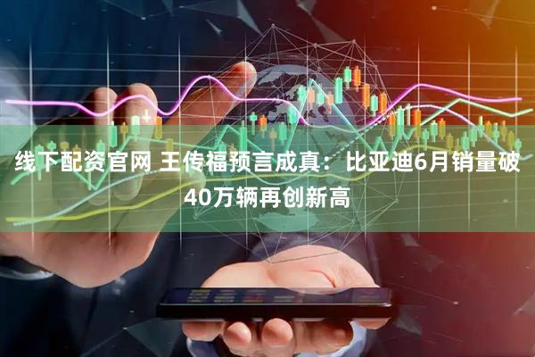 线下配资官网 王传福预言成真：比亚迪6月销量破40万辆再创新高