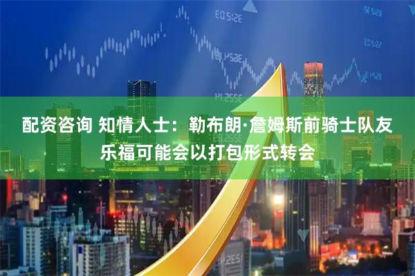 配资咨询 知情人士：勒布朗·詹姆斯前骑士队友乐福可能会以打包形式转会