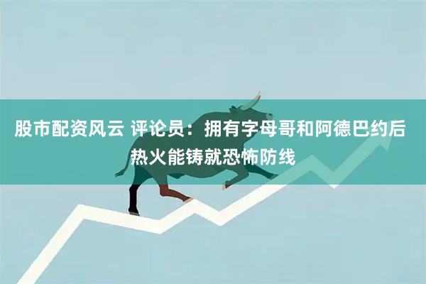股市配资风云 评论员:拥有字母哥和阿德巴约后 热火能铸就恐怖防线