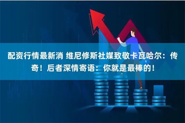 配资行情最新消 维尼修斯社媒致敬卡瓦哈尔：传奇！后者深情寄语：你就是最棒的！