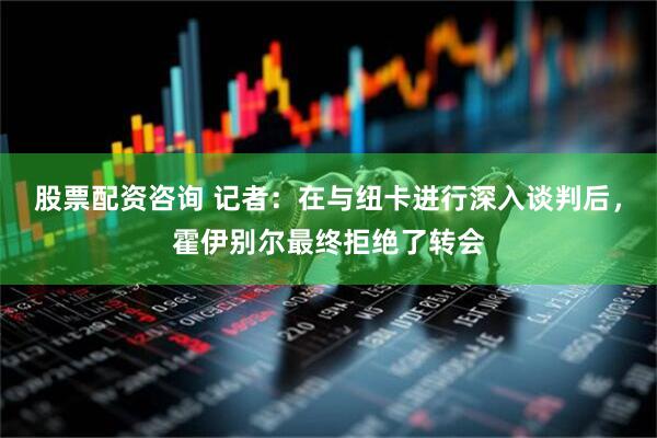 股票配资咨询 记者：在与纽卡进行深入谈判后，霍伊别尔最终拒绝了转会
