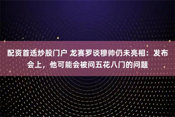 配资首选炒股门户 龙赛罗谈穆帅仍未亮相：发布会上，他可能会被问五花八门的问题