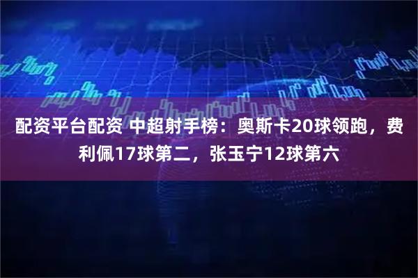 配资平台配资 中超射手榜：奥斯卡20球领跑，费利佩17球第二，张玉宁12球第六