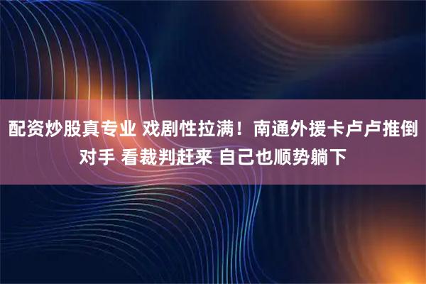配资炒股真专业 戏剧性拉满！南通外援卡卢卢推倒对手 看裁判赶来 自己也顺势躺下