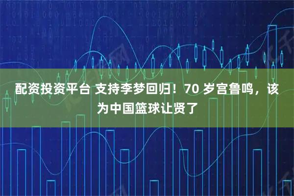 配资投资平台 支持李梦回归！70 岁宫鲁鸣，该为中国篮球让贤了