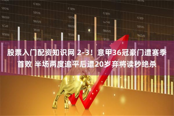 股票入门配资知识网 2-3！意甲36冠豪门遭赛季首败 半场两度追平后遭20岁弃将读秒绝杀