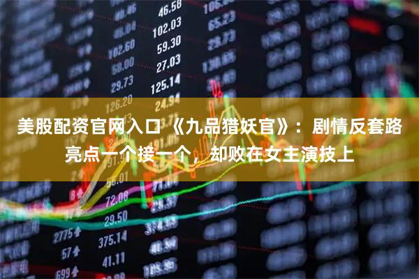 美股配资官网入口 《九品猎妖官》：剧情反套路亮点一个接一个，却败在女主演技上
