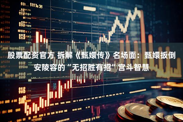 股票配资官方 拆解《甄嬛传》名场面：甄嬛扳倒安陵容的“无招胜有招”宫斗智慧